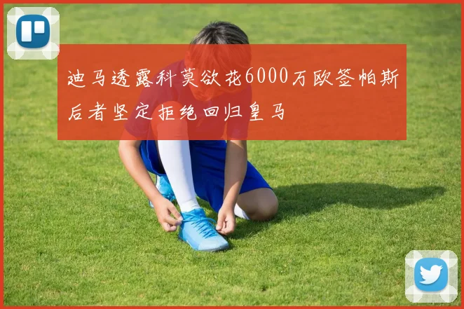 迪马透露科莫欲花6000万欧签帕斯后者坚定拒绝回归皇马