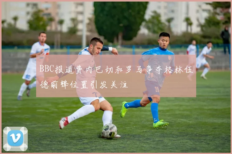 BBC报道费内巴切和罗马争夺格林伍德前锋位置引发关注