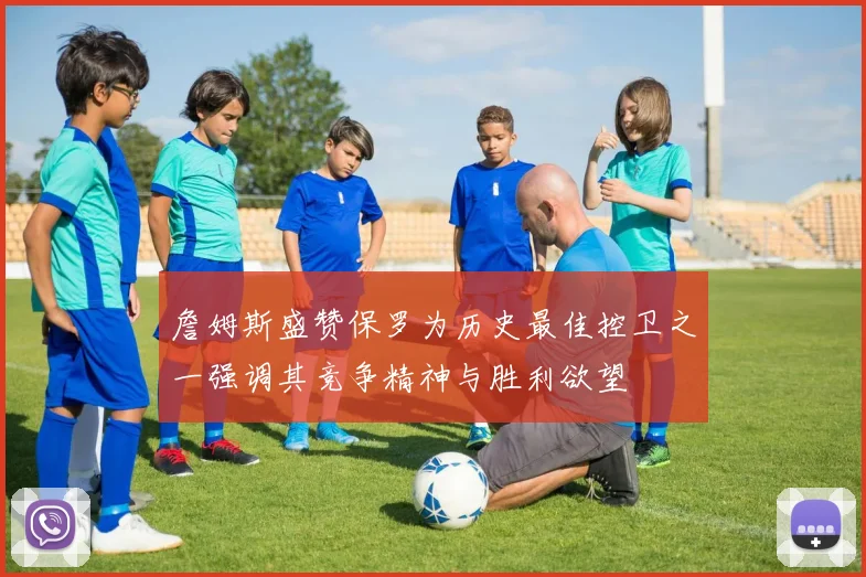 詹姆斯盛赞保罗为历史最佳控卫之一强调其竞争精神与胜利欲望