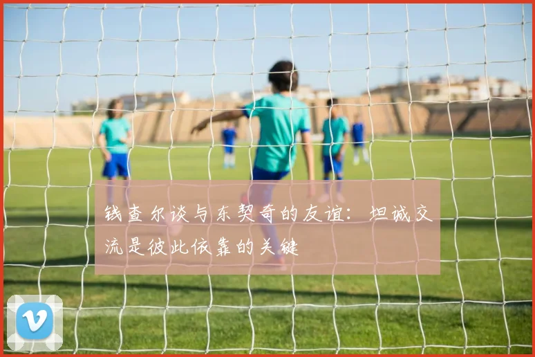钱查尔谈与东契奇的友谊：坦诚交流是彼此依靠的关键