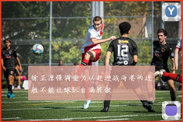 徐正源强调全力以赴迎战海港两连胜不能让球队自满骄傲