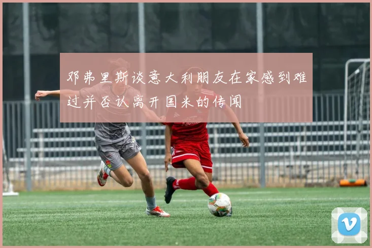 邓弗里斯谈意大利朋友在家感到难过并否认离开国米的传闻
