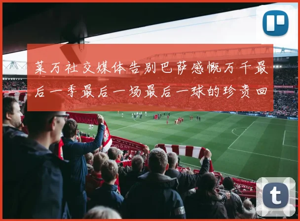 莱万社交媒体告别巴萨感慨万千最后一季最后一场最后一球的珍贵回忆