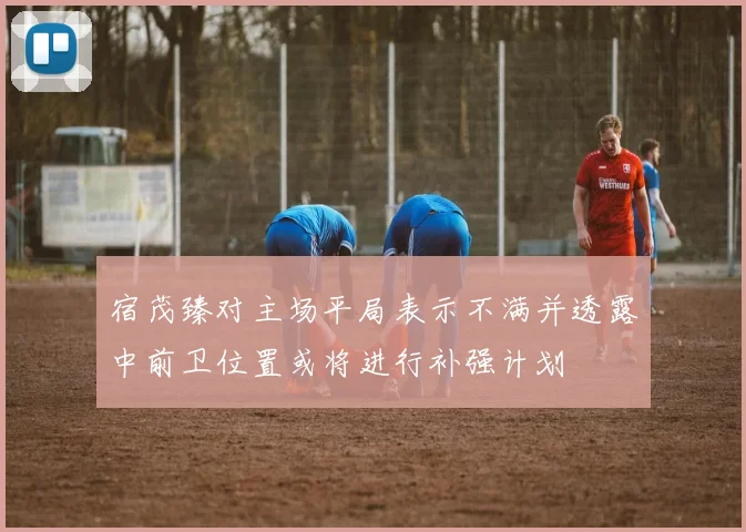 宿茂臻对主场平局表示不满并透露中前卫位置或将进行补强计划