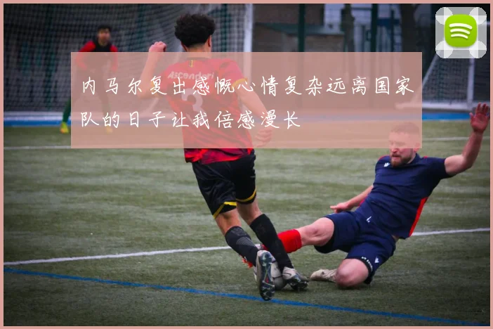 内马尔复出感慨心情复杂远离国家队的日子让我倍感漫长