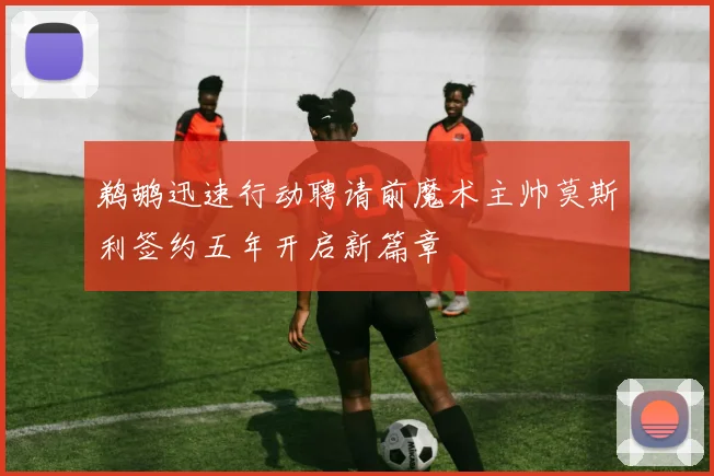 鹈鹕迅速行动聘请前魔术主帅莫斯利签约五年开启新篇章