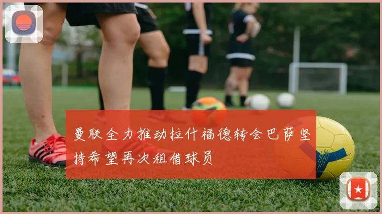 曼联全力推动拉什福德转会巴萨坚持希望再次租借球员